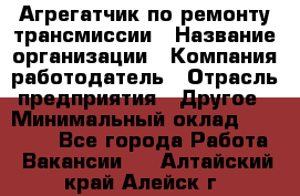 Агрегатчик по ремонту трансмиссии › Название организации ­ Компания-работодатель › Отрасль предприятия ­ Другое › Минимальный оклад ­ 50 000 - Все города Работа » Вакансии   . Алтайский край,Алейск г.